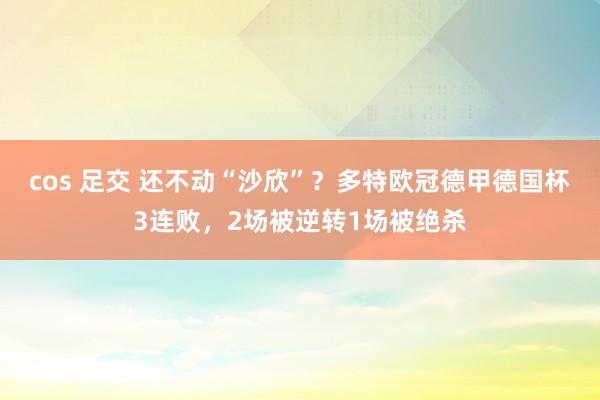 cos 足交 还不动“沙欣”？多特欧冠德甲德国杯3连败，2场被逆转1场被绝杀