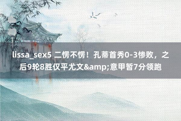 lissa_sex5 二愣不愣！孔蒂首秀0-3惨败，之后9轮8胜仅平尤文&意甲暂7分领跑