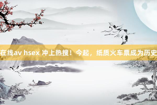 在线av hsex 冲上热搜！今起，纸质火车票成为历史