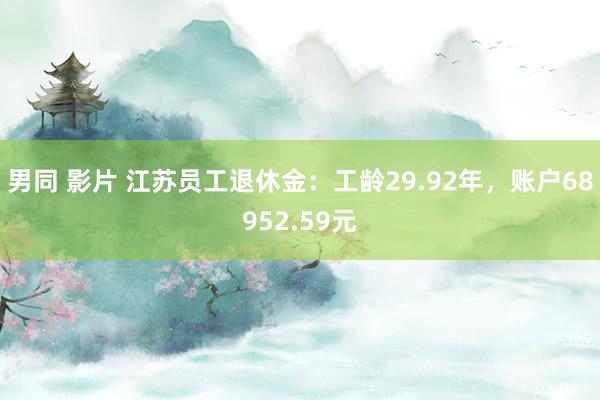 男同 影片 江苏员工退休金：工龄29.92年，账户68952.59元