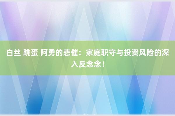 白丝 跳蛋 阿勇的悲催：家庭职守与投资风险的深入反念念！