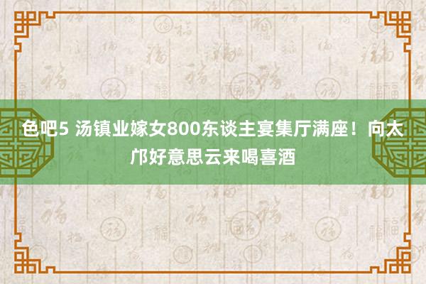 色吧5 汤镇业嫁女800东谈主宴集厅满座！向太邝好意思云来喝喜酒