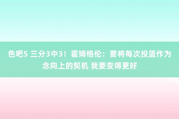 色吧5 三分3中3！霍姆格伦：要将每次投篮作为念向上的契机 我要变得更好