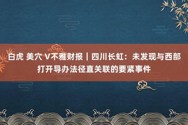 白虎 美穴 V不雅财报｜四川长虹：未发现与西部打开导办法径直关联的要紧事件