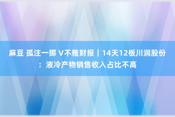 麻豆 孤注一掷 V不雅财报｜14天12板川润股份：液冷产物销售收入占比不高