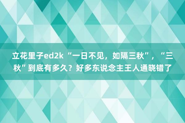 立花里子ed2k “一日不见，如隔三秋”，“三秋”到底有多久？好多东说念主王人通晓错了