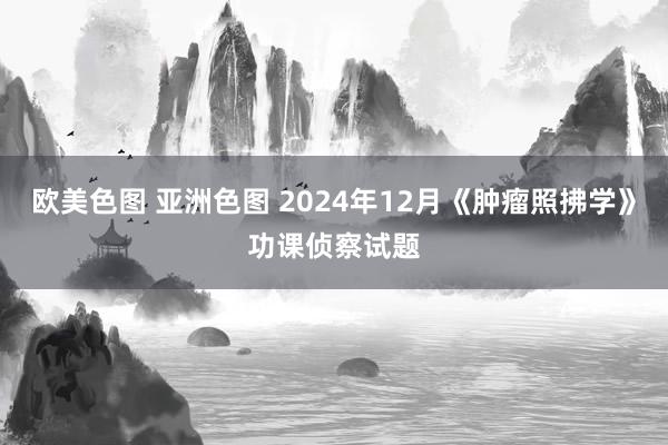 欧美色图 亚洲色图 2024年12月《肿瘤照拂学》功课侦察试题