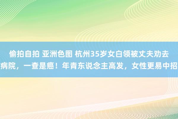 偷拍自拍 亚洲色图 杭州35岁女白领被丈夫劝去病院，一查是癌！年青东说念主高发，女性更易中招