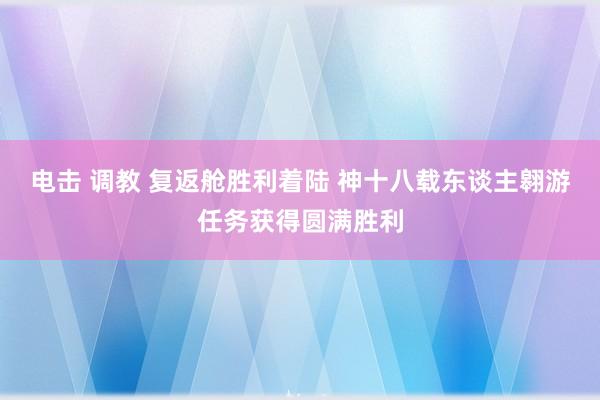 电击 调教 复返舱胜利着陆 神十八载东谈主翱游任务获得圆满胜利