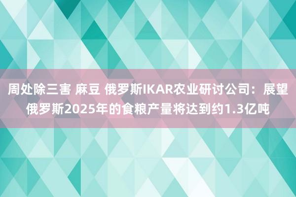 周处除三害 麻豆 俄罗斯IKAR农业研讨公司：展望俄罗斯2025年的食粮产量将达到约1.3亿吨