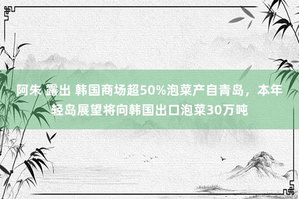 阿朱 露出 韩国商场超50%泡菜产自青岛，本年轻岛展望将向韩国出口泡菜30万吨