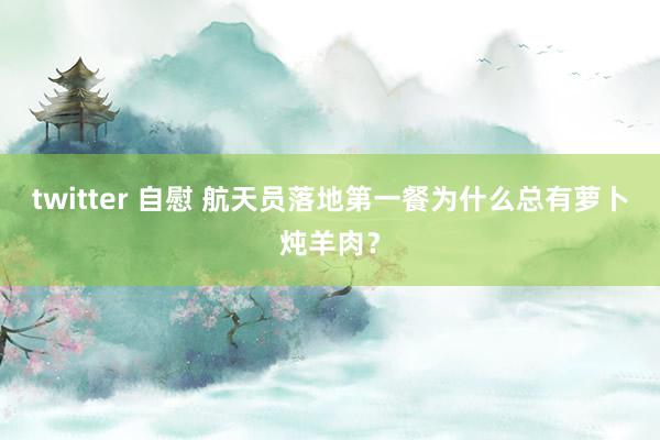 twitter 自慰 航天员落地第一餐为什么总有萝卜炖羊肉？