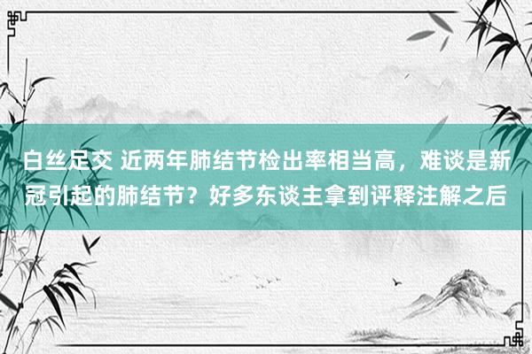 白丝足交 近两年肺结节检出率相当高，难谈是新冠引起的肺结节？好多东谈主拿到评释注解之后