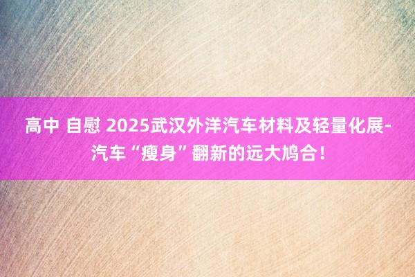 高中 自慰 2025武汉外洋汽车材料及轻量化展-汽车“瘦身”翻新的远大鸠合！