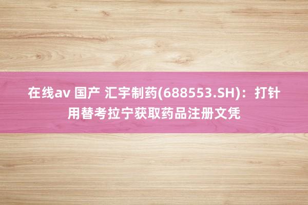 在线av 国产 汇宇制药(688553.SH)：打针用替考拉宁获取药品注册文凭