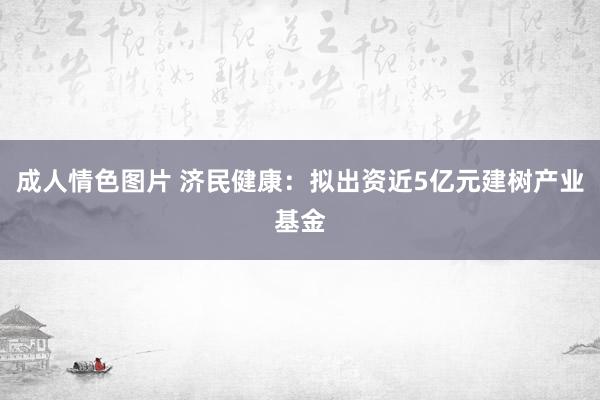 成人情色图片 济民健康：拟出资近5亿元建树产业基金