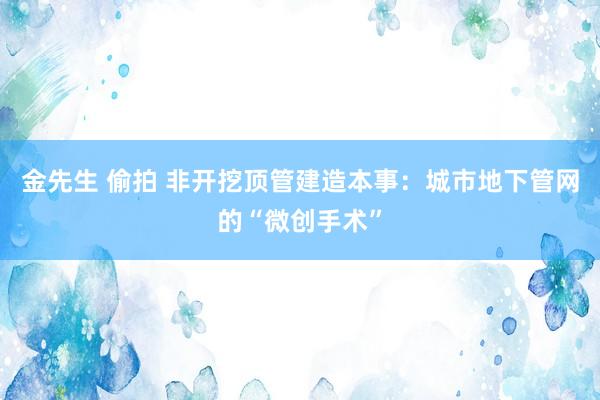 金先生 偷拍 非开挖顶管建造本事：城市地下管网的“微创手术”