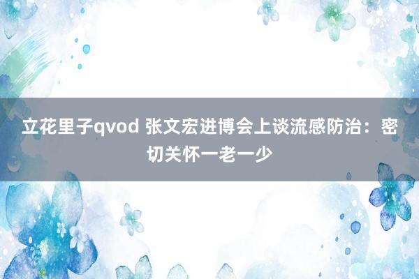 立花里子qvod 张文宏进博会上谈流感防治：密切关怀一老一少