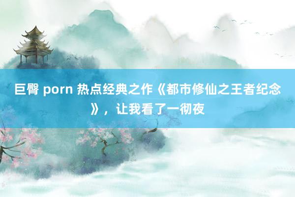 巨臀 porn 热点经典之作《都市修仙之王者纪念》，让我看了一彻夜