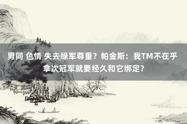 男同 色情 失去绿军尊重？帕金斯：我TM不在乎 拿次冠军就要经久和它绑定？