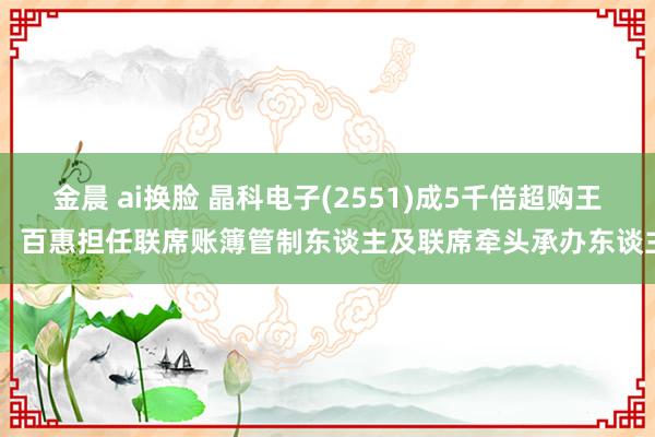 金晨 ai换脸 晶科电子(2551)成5千倍超购王！ 百惠担任联席账簿管制东谈主及联席牵头承办东谈主