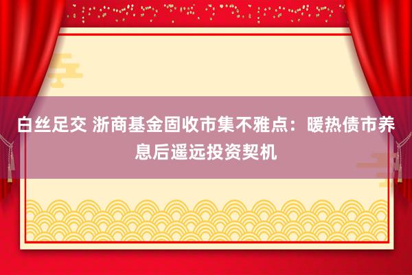 白丝足交 浙商基金固收市集不雅点：暖热债市养息后遥远投资契机