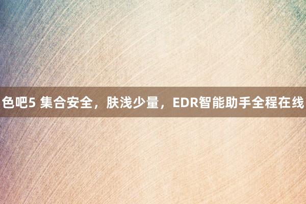 色吧5 集合安全，肤浅少量，EDR智能助手全程在线