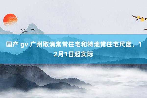 国产 gv 广州取消常常住宅和特地常住宅尺度，12月1日起实际