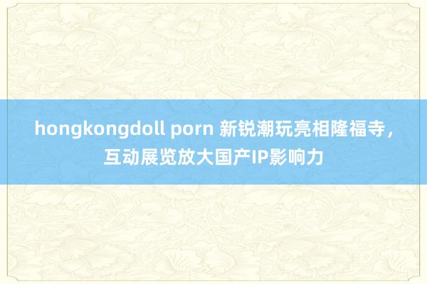 hongkongdoll porn 新锐潮玩亮相隆福寺，互动展览放大国产IP影响力