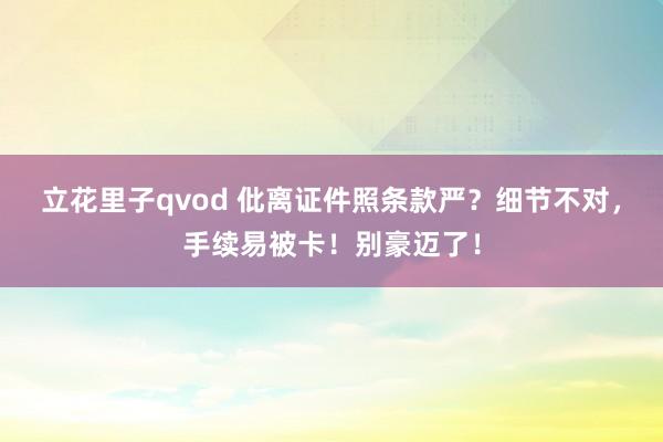 立花里子qvod 仳离证件照条款严？细节不对，手续易被卡！别豪迈了！