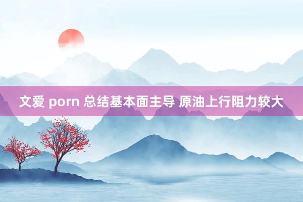 文爱 porn 总结基本面主导 原油上行阻力较大