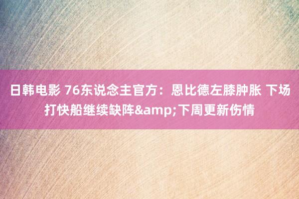 日韩电影 76东说念主官方：恩比德左膝肿胀 下场打快船继续缺阵&下周更新伤情