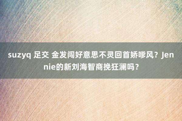 suzyq 足交 金发闯好意思不灵回首娇嗲风？Jennie的新刘海智商挽狂澜吗？