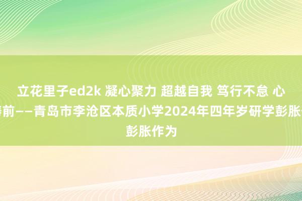 立花里子ed2k 凝心聚力 超越自我 笃行不怠 心向畴前——青岛市李沧区本质小学2024年四年岁研学彭胀作为