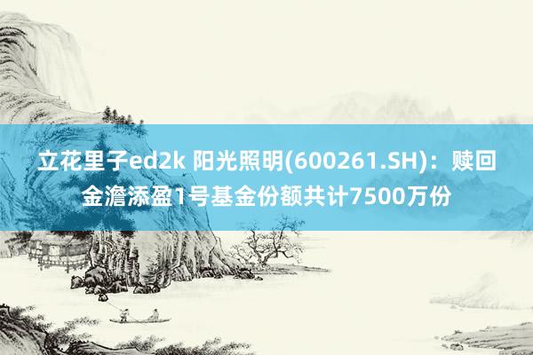 立花里子ed2k 阳光照明(600261.SH)：赎回金澹添盈1号基金份额共计7500万份