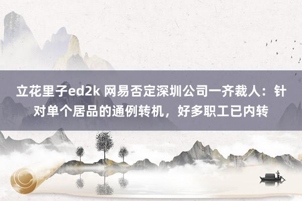 立花里子ed2k 网易否定深圳公司一齐裁人：针对单个居品的通例转机，好多职工已内转