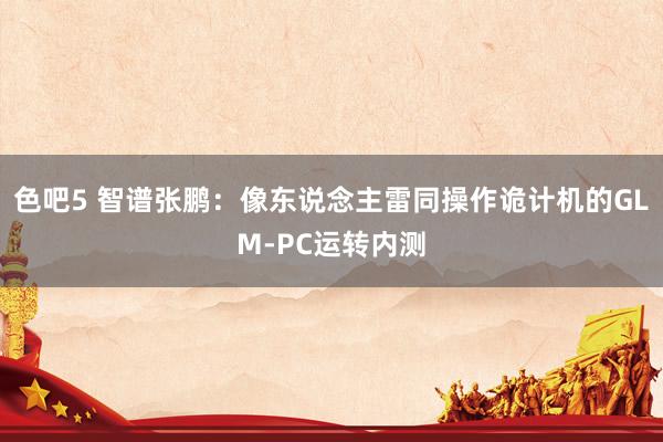 色吧5 智谱张鹏：像东说念主雷同操作诡计机的GLM-PC运转内测