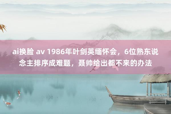 ai换脸 av 1986年叶剑英缅怀会，6位熟东说念主排序成难题，聂帅给出都不来的办法