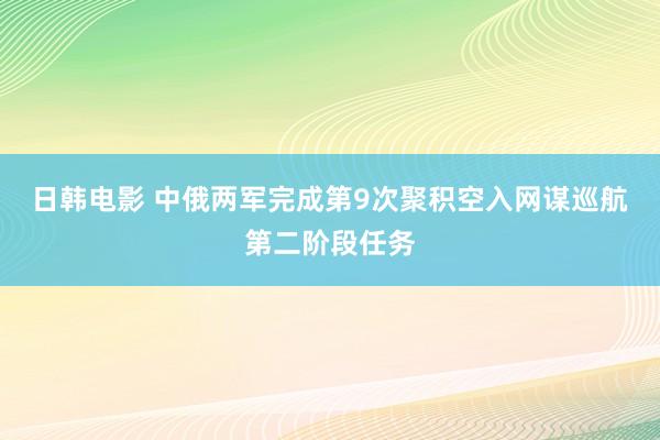 日韩电影 中俄两军完成第9次聚积空入网谋巡航第二阶段任务