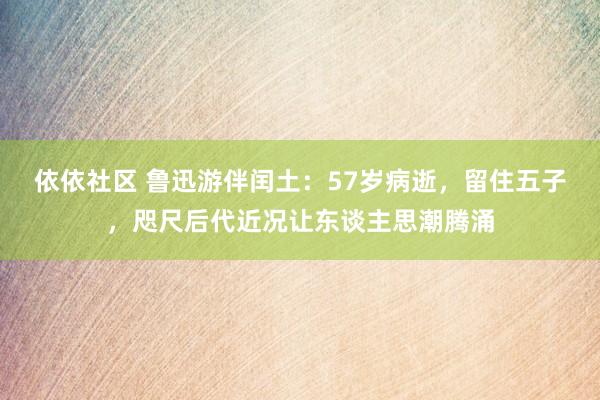 依依社区 鲁迅游伴闰土：57岁病逝，留住五子，咫尺后代近况让东谈主思潮腾涌