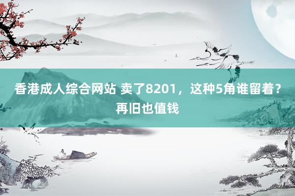 香港成人综合网站 卖了8201，这种5角谁留着？再旧也值钱