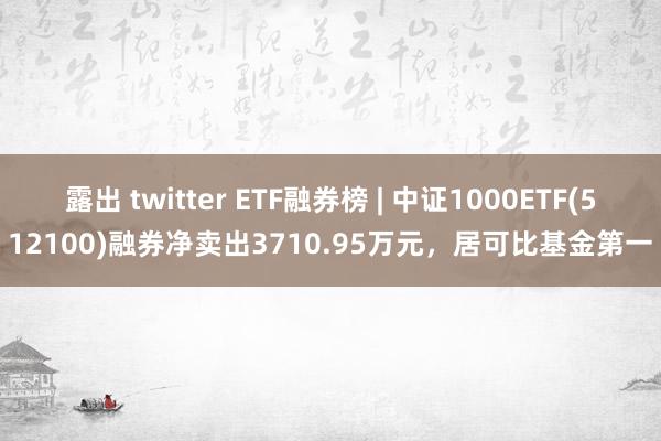 露出 twitter ETF融券榜 | 中证1000ETF(512100)融券净卖出3710.95万元，居可比基金第一