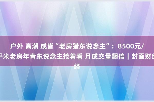 户外 高潮 成皆“老房猎东说念主”：8500元/平米老房年青东说念主抢着看 月成交量翻倍｜封面财经