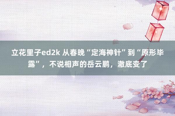 立花里子ed2k 从春晚“定海神针”到“原形毕露”，不说相声的岳云鹏，澈底变了