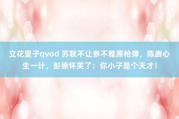 立花里子qvod 苏联不让参不雅原枪弹，陈赓心生一计，彭德怀笑了：你小子是个天才！