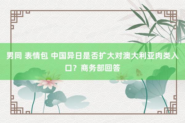 男同 表情包 中国异日是否扩大对澳大利亚肉类入口？商务部回答