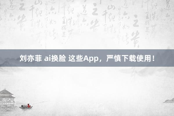 刘亦菲 ai换脸 这些App，严慎下载使用！