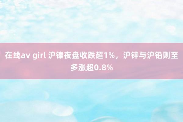 在线av girl 沪镍夜盘收跌超1%，沪锌与沪铅则至多涨超0.8%