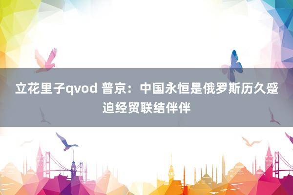 立花里子qvod 普京：中国永恒是俄罗斯历久蹙迫经贸联结伴伴