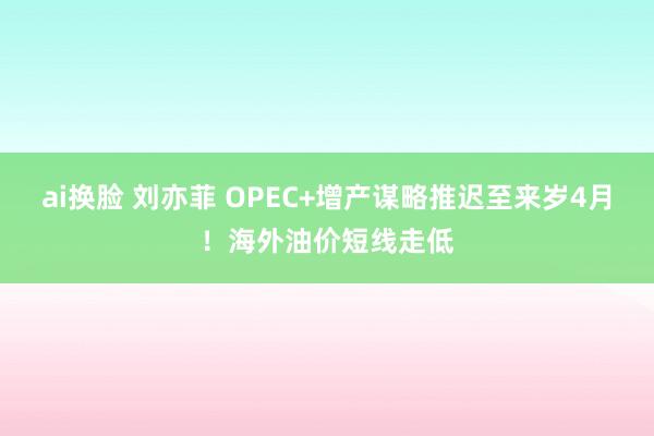 ai换脸 刘亦菲 OPEC+增产谋略推迟至来岁4月！海外油价短线走低